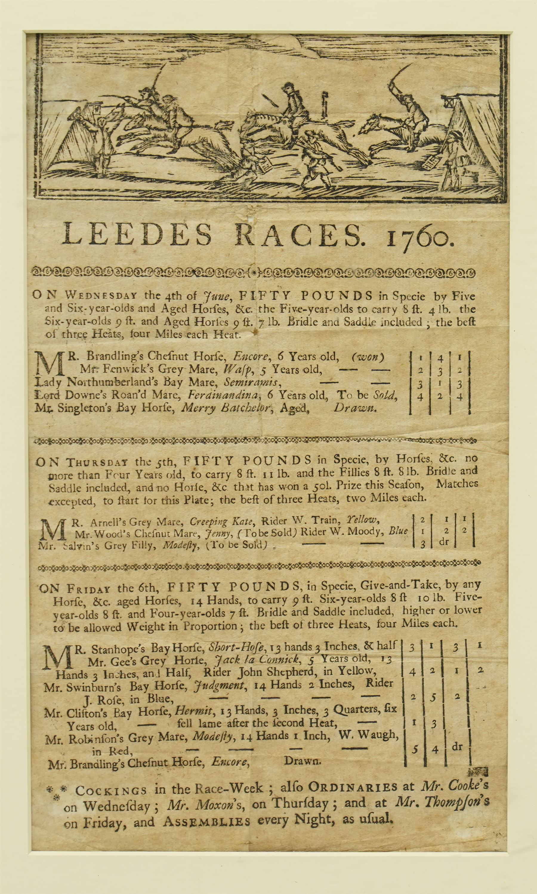 18th century  handbill for 'Leedes Races June 1760' with list of the runners, owners etc 29cm x 17cm, another for 'Wakefield Races September 1773', another 'Preston Races June 1783' with hand written notes down one side, another 'Pontefract September 1803' and another 'Doncaster Races September 1805' in one frame 48cm x 114cm
Notes: The Leedes bill advertises Ordinairies and Cockings.  Ordinairies were fixed price meals offered by various taverns and Cockings were cock fights arranged for entertainment between races 
Provenance: property of a Nobleman
